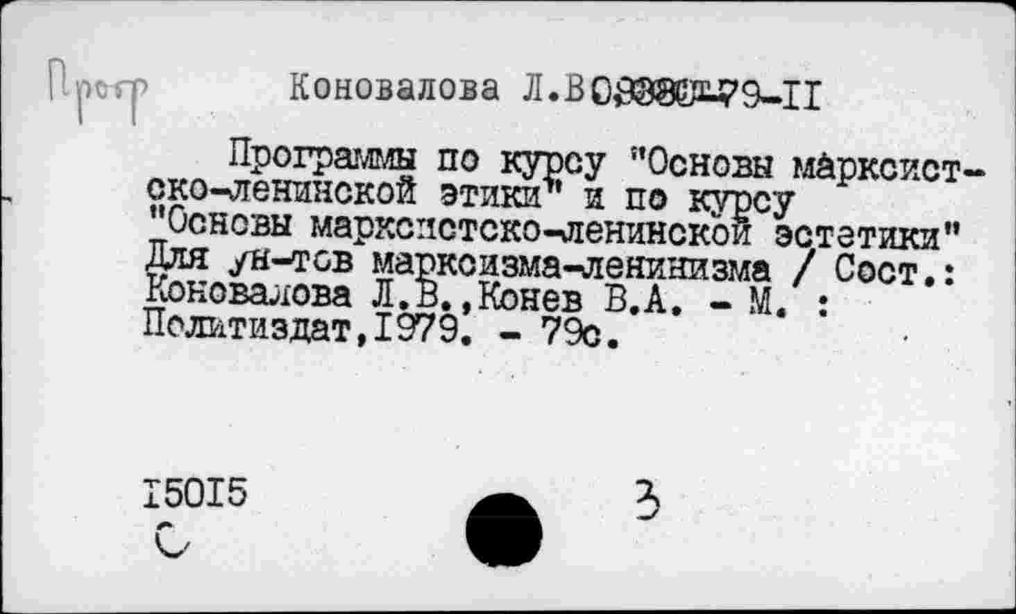 ﻿Претр Коновалова Л.ВО£@Э№79-11
Программы по курсу "Основы марксистско-ленинской этики" и по курсу "Основы марксистско-ленинской эстетики" Для ун-тсв марксизма-ленинизма / Сост.: Коновалова Л.в.,Конев В.А. - М. : Политиздат,1979. - 79с.
15015
3